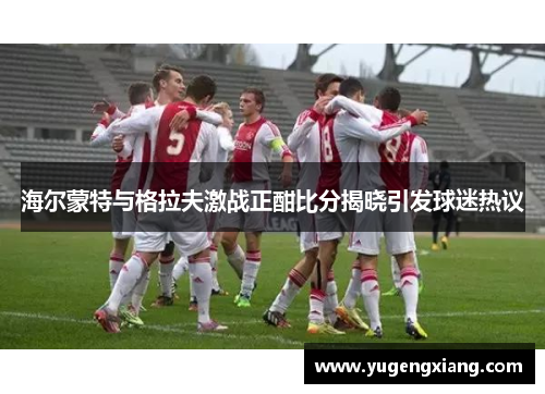 海尔蒙特与格拉夫激战正酣比分揭晓引发球迷热议
